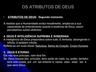 OS ATRIBUTOS DE DEUS ATRIBUTOS DE DEUS :  Segundo momento.  À medida que a Humanidade evolui moralmente, amplia-se a sua capacidade de entendimento quanto à essência de Deus, assim percebemos outros atributos: 4. DEUS É INTELIGÊNCIA SUPREMA E SOBERANA A inteligência de Deus prepondera sobre tudo. É ilimitada, abrangendo o infinito, é também infinita . Reflete-se em suas obras:  Natureza,   Seres da Criação ,  Corpo Humano 5.  DEUS É ETERNO Ele não teve princípio, nem terá fim. Se  Deus tivesse tido  princípio, teria saído do nada, ou, então, também teria sido criado, por  um  ser anterior e, nesse  caso,  esse  ser  é  que seria Deus.  
