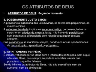 OS ATRIBUTOS DE DEUS ATRIBUTOS DE DEUS :  Segundo momento.  8. SOBERAMENTE JUSTO E BOM  A providencial sabedoria das Leis Divinas, se revela das pequeninas, às maiores coisas. A  soberana bondade  implica na  soberana justiça , porquanto, todos os seres foram  criados da mesma forma , não havendo  parcialidade , nem  tratamento diferenciado  com relação a qualquer de suas criaturas.  Sua  providência  se manifesta sempre, dando-nos novas oportunidades de  reconstrução  ,  aprendizado  e  progresso. 9. INFINITAMENTE PERFEITO É impossível conceber-se Deus sem o infinito das perfeições, sem o que não seria Deus, pois sempre se poderia conceber um ser que possuísse o que lhe faltasse.  Sendo infinitos os atributos de Deus, não são suscetíveis nem de aumento, nem de diminuição. 