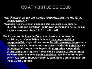 OS ATRIBUTOS DE DEUS "SERÁ DADO UM DIA AO HOMEM COMPREENDER O MISTÉRIO DA DIVINDADE? "Quando não mais tiver o espírito obscurecido pela matéria. Quando, pela sua perfeição, se houver aproximado de Deus, ele o verá e compreenderá.“ Q. 11 – L.E. – AK Então, na própria  idéia de Deus , com essência puramente espiritual, e na possibilidade de um  dia chegar a vê-lo e compreendê-lo  – quando se tornar  Espírito puro e perfeito  – está delineada para o homem, toda uma perspectiva de  trabalho  e de  esperança : de degrau em degrau ele  progredirá  e,  evoluindo   espiritualmente,  adquirirá novos e mais  aperfeiçoados sentidos  até conquistar um puro  sentido espiritual  que lhe permitirá por-se em  relação  com  Deus,  vendo-o, ouvindo-o e compreendendo-lhe a  Divina Vontade.   