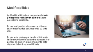 10
Modificabilidad
La Modificabilidad corresponde al costo
y riesgo de realizar un cambio sobre
un sistema existente.
Es normal que los sistemas cambien o
sean modificados durante toda su vida
útil.
Es por esta razón que desde el inicio de
la construcción del software es necesario
pensar en que en algún momento este
sistema deberá ser modificado.
 
