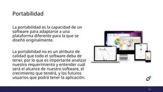 11
Portabilidad
La portabilidad es la capacidad de un
software para adaptarse a una
plataforma diferente para la que se
diseñó originalmente.
La portabilidad no es un atributo de
calidad que todo el software deba de
tener, por lo que es importante analizar
nuestro requerimiento y entender cuál
será el alcance de nuestro software, el
crecimiento que tendrá, y los futuros
usuarios que podrá tener la aplicación.
 