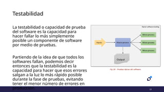 13
Testabilidad
La testabilidad o capacidad de prueba
del software es la capacidad para
hacer fallar lo más simplemente
posible un componente de software
por medio de pruebas.
Partiendo de la idea de que todos los
softwares fallan, podemos decir
entonces que la testabilidad es la
capacidad para hacer que esos errores
salgan a la luz lo más rápido posible
durante la fase de pruebas, evitando
tener el menor número de errores en
producción.
 