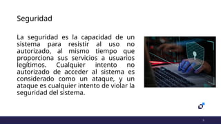 5
Seguridad
La seguridad es la capacidad de un
sistema para resistir al uso no
autorizado, al mismo tiempo que
proporciona sus servicios a usuarios
legítimos. Cualquier intento no
autorizado de acceder al sistema es
considerado como un ataque, y un
ataque es cualquier intento de violar la
seguridad del sistema.
 