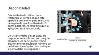 7
Disponibilidad
Este atributo de calidad hace
referencia al tiempo al que está
operable un sistema para realizar la
tarea para la que fue diseñada. En
pocas palabras, es el tiempo que la
aplicación está funcionando.
Un sistema debe de ser capaz de
responder una solicitud en cualquier
momento, es decir, puede recibir
aleatoriamente cualquier número de
peticiones a cualquier hora o día y el
sistema debe de responder.
 