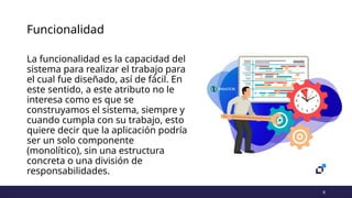 8
Funcionalidad
La funcionalidad es la capacidad del
sistema para realizar el trabajo para
el cual fue diseñado, así de fácil. En
este sentido, a este atributo no le
interesa como es que se
construyamos el sistema, siempre y
cuando cumpla con su trabajo, esto
quiere decir que la aplicación podría
ser un solo componente
(monolítico), sin una estructura
concreta o una división de
responsabilidades.
 