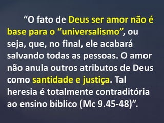 “O fato de Deus ser amor não é
base para o “universalismo”, ou
seja, que, no final, ele acabará
salvando todas as pessoas. O amor
não anula outros atributos de Deus
como santidade e justiça. Tal
heresia é totalmente contraditória
ao ensino bíblico (Mc 9.45-48)”.
 
