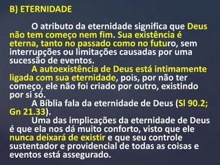 B) ETERNIDADE
O atributo da eternidade significa que Deus
não tem começo nem fim. Sua existência é
eterna, tanto no passado como no futuro, sem
interrupções ou limitações causadas por uma
sucessão de eventos.
A autoexistência de Deus está intimamente
ligada com sua eternidade, pois, por não ter
começo, ele não foi criado por outro, existindo
por si só.
A Bíblia fala da eternidade de Deus (Sl 90.2;
Gn 21.33).
Uma das implicações da eternidade de Deus
é que ela nos dá muito conforto, visto que ele
nunca deixará de existir e que seu controle
sustentador e providencial de todas as coisas e
eventos está assegurado.
 