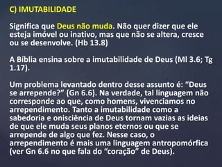 C) IMUTABILIDADE
Significa que Deus não muda. Não quer dizer que ele
esteja imóvel ou inativo, mas que não se altera, cresce
ou se desenvolve. (Hb 13.8)
A Bíblia ensina sobre a imutabilidade de Deus (Ml 3.6; Tg
1.17).
Um problema levantado dentro desse assunto é: “Deus
se arrepende?” (Gn 6.6). Na verdade, tal linguagem não
corresponde ao que, como homens, vivenciamos no
arrependimento. Tanto a imutabilidade como a
sabedoria e onisciência de Deus tornam vazias as ideias
de que ele muda seus planos eternos ou que se
arrepende de algo que fez. Nesse caso, o
arrependimento é mais uma linguagem antropomórfica
(ver Gn 6.6 no que fala do “coração” de Deus).
 