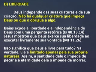 D) LIBERDADE
Deus independe das suas criaturas e da sua
criação. Não há qualquer criatura que impeça
Deus ou que o obrigue a algo.
Isaías expõe a liberdade e a independência de
Deus com uma pergunta retórica (Is 40.13,14).
Jesus mostrou que Deus exerce sua liberdade ao
executar livremente sua vontade (Mt 11.26).
Isso significa que Deus é livre para tudo? Na
verdade, Ele é limitado apenas pela sua própria
natureza. Assim, a santidade dele o impede de
pecar e a eternidade dele o impede de morrer.
 