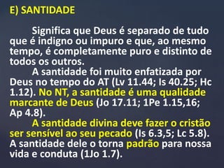 E) SANTIDADE
Significa que Deus é separado de tudo
que é indigno ou impuro e que, ao mesmo
tempo, é completamente puro e distinto de
todos os outros.
A santidade foi muito enfatizada por
Deus no tempo do AT (Lv 11.44; Is 40.25; Hc
1.12). No NT, a santidade é uma qualidade
marcante de Deus (Jo 17.11; 1Pe 1.15,16;
Ap 4.8).
A santidade divina deve fazer o cristão
ser sensível ao seu pecado (Is 6.3,5; Lc 5.8).
A santidade dele o torna padrão para nossa
vida e conduta (1Jo 1.7).
 