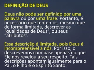 DEFINIÇÃO DE DEUS
Deus não pode ser definido por uma
palavra ou por uma frase. Portanto, é
necessário que tentemos, mesmo que
de forma limitada, descrever as
“qualidades de Deus”, ou seus
“atributos”.
Essa descrição é limitada, pois Deus é
incompreensível a nós. Por isso, o
descrevemos com base apenas no que
Ele nos revelou a seu respeito. Tais
descrições apontam igualmente para o
Pai, o Filho e o Espírito Santo.
 