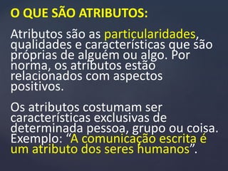 O QUE SÃO ATRIBUTOS:
Atributos são as particularidades,
qualidades e características que são
próprias de alguém ou algo. Por
norma, os atributos estão
relacionados com aspectos
positivos.
Os atributos costumam ser
características exclusivas de
determinada pessoa, grupo ou coisa.
Exemplo: “A comunicação escrita é
um atributo dos seres humanos”.
 