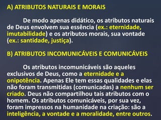 A) ATRIBUTOS NATURAIS E MORAIS
De modo apenas didático, os atributos naturais
de Deus envolvem sua essência (ex.: eternidade,
imutabilidade) e os atributos morais, sua vontade
(ex.: santidade, justiça).
B) ATRIBUTOS INCOMUNICÁVEIS E COMUNICÁVEIS
Os atributos incomunicáveis são aqueles
exclusivos de Deus, como a eternidade e a
onipotência. Apenas Ele tem essas qualidades e elas
não foram transmitidas (comunicadas) a nenhum ser
criado. Deus não compartilhou tais atributos com o
homem. Os atributos comunicáveis, por sua vez,
foram impressos na humanidade na criação: são a
inteligência, a vontade e a moralidade, entre outros.
 