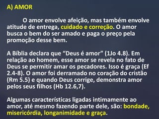 A) AMOR
O amor envolve afeição, mas também envolve
atitude de entrega, cuidado e correção. O amor
busca o bem do ser amado e paga o preço pela
promoção desse bem.
A Bíblia declara que “Deus é amor” (1Jo 4.8). Em
relação ao homem, esse amor se revela no fato de
Deus se permitir amar os pecadores. Isso é graça (Ef
2.4-8). O amor foi derramado no coração do cristão
(Rm 5.5) e quando Deus corrige, demonstra amor
pelos seus filhos (Hb 12.6,7).
Algumas características ligadas intimamente ao
amor, até mesmo fazendo parte dele, são: bondade,
misericórdia, longanimidade e graça.
 
