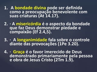 1. A bondade divina pode ser definida
como a preocupação benevolente com
suas criaturas (At 14.17).
2. · A misericórdia é o aspecto da bondade
que faz Deus demonstrar piedade e
compaixão (Ef 2.4,5).
3. · A longanimidade fala sobre o controle
diante das provocações (1Pe 3.20).
4. · Graça é o favor imerecido de Deus
demonstrado primariamente pela pessoa
e obra de Jesus Cristo (2Tm 1.9).
 