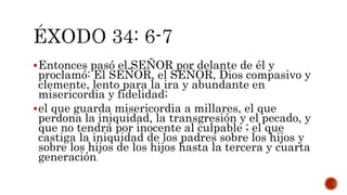 Entonces pasó el SEÑOR por delante de él y
proclamó: El SEÑOR, el SEÑOR, Dios compasivo y
clemente, lento para la ira y abundante en
misericordia y fidelidad;
el que guarda misericordia a millares, el que
perdona la iniquidad, la transgresión y el pecado, y
que no tendrá por inocente al culpable ; el que
castiga la iniquidad de los padres sobre los hijos y
sobre los hijos de los hijos hasta la tercera y cuarta
generación.
 