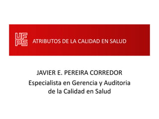 ATRIBUTOS DE LA CALIDAD EN SALUD




   JAVIER E. PEREIRA CORREDOR
Especialista en Gerencia y Auditoria
       de la Calidad en Salud
 