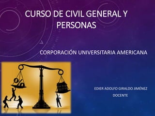 CURSO DE CIVIL GENERAL Y
PERSONAS
CORPORACIÓN UNIVERSITARIA AMERICANA
EDIER ADOLFO GIRALDO JIMÉNEZ
DOCENTE
 
