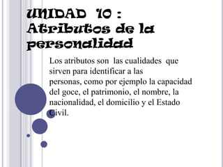 UNIDAD 10 :
Atributos de la
personalidad
  Los atributos son las cualidades que
  sirven para identificar a las
  personas, como por ejemplo la capacidad
  del goce, el patrimonio, el nombre, la
  nacionalidad, el domicilio y el Estado
  Civil.
 