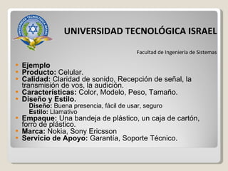 Ejemplo Producto:  Celular. Calidad:  Claridad de sonido, Recepción de señal, la transmisión de vos, la audición. Características:  Color, Modelo, Peso, Tamaño. Diseño y Estilo. Diseño:  Buena presencia, fácil de usar, seguro Estilo:  Llamativo Empaque:  Una bandeja de plástico, un caja de cartón, forro de plástico. Marca:  Nokia, Sony Ericsson Servicio de Apoyo:  Garantía, Soporte Técnico. UNIVERSIDAD TECNOLÓGICA ISRAEL Facultad de Ingeniería de Sistemas 