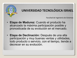 Etapa de Madurez:  Cuando el producto ha alcanzado la máxima participación posible y pronosticada de su evolución en el mercado. Etapa de Declinación:  Después de una alta participación y muy buenas ventas y utilidades, todo producto o servicio, con el tiempo, tiende a decrecer en su evolución. UNIVERSIDAD TECNOLÓGICA ISRAEL Facultad de Ingeniería de Sistemas 