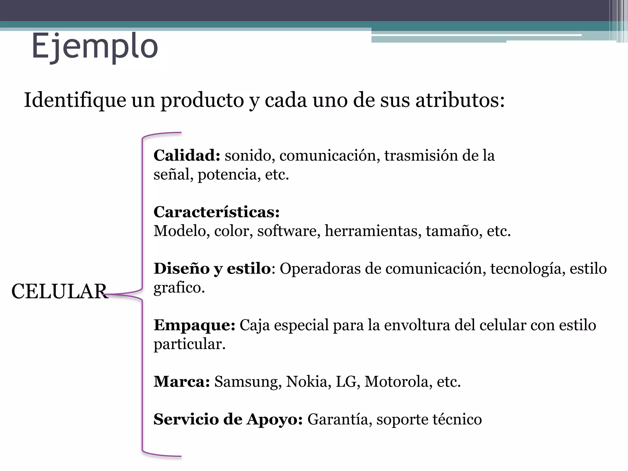 Ejemplo Identifique un producto y cada uno de sus atributos:Calidad: sonido, comunicación, trasmisión de la señal, potencia, etc.Características: Modelo, color, software, herramientas, tamaño, etc.Diseño y estilo: Operadoras de comunicación, tecnología, estilo grafico.Empaque: Caja especial para la envoltura del celular con estilo particular.Marca: Samsung, Nokia, LG, Motorola, etc.Servicio de Apoyo: Garantía, soporte técnicoCELULAR