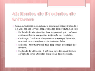 Atributos de Produtos de SoftwareSão características mostradas pelo produto depois de instalado e em uso; não são serviços proporcionados pelo produto. São elas:Facilidade de Manutenção - deve ser possível que o software evolua por forma a responder à alteração dos requisitos;Confiança - O software não deve causar estragos físicos ou económicos no caso de ocorrência de uma falha;Eficiência - O software não deve desperdiçar a utilização dos recursos;Facilidade de Utilização - O software deve ter uma interface apropriada com o utilizador e respectiva documentação.