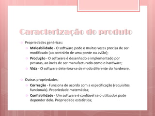 Caracterização do produtoPropriedades genéricas:Maleabilidade - O software pode e muitas vezes precisa de ser modificado (ao contrário de uma ponte ou avião);Produção - O software é desenhado e implementado por pessoas, ao invés de ser manufacturado como o hardware;Vida - O software deteriora-se de modo diferente do hardware.Outras propriedades:Correcção - Funciona de acordo com a especificação (requisitos funcionais). Propriedade matemática;Confiabilidade - Um software é confiável se o utilizador pode depender dele. Propriedade estatística;
