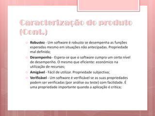 Caracterização do produto (Cont.)Robustez - Um software é robusto se desempenha as funções esperadas mesmo em situações não antecipadas. Propriedade mal definida;Desempenho - Espera-se que o software cumpra um certo nível de desempenho. O mesmo que eficiente: económico na utilização de recursos;Amigável - Fácil de utilizar. Propriedade subjectiva;Verificável - Um software é verificável se as suas propriedades podem ser verificadas (por análise ou teste) com facilidade. É uma propriedade importante quando a aplicação é crítica;