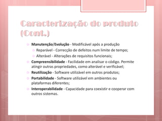 Caracterização do produto (Cont.)Manutenção/Evolução - Modificável após a produçãoReparável - Correcção de defeitos num limite de tempo;Alterável - Alterações de requisitos funcionais;Compreensibilidade - Facilidade em analisar o código. Permite atingir outras propriedades, como alterável e verificável;Reutilização - Software utilizável em outros produtos;Portabilidade - Software utilizável em ambientes ou plataformas diferentes;Interoperabilidade - Capacidade para coexistir e cooperar com outros sistemas.