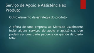 Serviço de Apoio e Assistência ao
Produto
Outro elemento da estratégia do produto.
A oferta de uma empresa ao Mercado usualmente
inclui alguns serviços de apoio e assistência, que
podem ser uma parte pequena ou grande da oferta
total
 