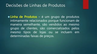 Decisões de Linhas de Produtos
Linha de Produtos – é um grupo de produtos
intimamente relacionados porque funcionam de
maneira semelhante, são vendidos ao mesmo
grupo de clientes, são comercializados pelos
mesmo tipos de lojas ou se incluem em
determinadas faixas de preços.
 