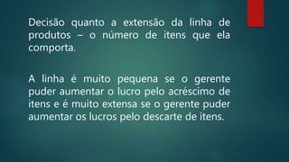 Decisão quanto a extensão da linha de
produtos – o número de itens que ela
comporta.
A linha é muito pequena se o gerente
puder aumentar o lucro pelo acréscimo de
itens e é muito extensa se o gerente puder
aumentar os lucros pelo descarte de itens.
 