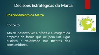 Decisões Estratégicas da Marca
Posicionamento da Marca
Conceito
Ato de desenvolver a oferta e a imagem da
empresa de forma que ocupem um lugar
distinto e valorizado nas mentes dos
consumidores.
 