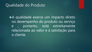 Qualidade do Produto
A qualidade exerce um impacto direto
no desempenho do produto ou serviço
e , portanto, está estreitamente
relacionada ao valor e à satisfação para
o cliente.
 