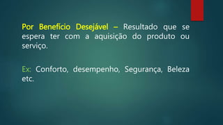 Por Benefício Desejável – Resultado que se
espera ter com a aquisição do produto ou
serviço.
Ex: Conforto, desempenho, Segurança, Beleza
etc.
 