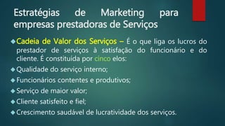 Estratégias de Marketing para
empresas prestadoras de Serviços
Cadeia de Valor dos Serviços – É o que liga os lucros do
prestador de serviços à satisfação do funcionário e do
cliente. É constituída por cinco elos:
Qualidade do serviço interno;
Funcionários contentes e produtivos;
Serviço de maior valor;
Cliente satisfeito e fiel;
Crescimento saudável de lucratividade dos serviços.
 