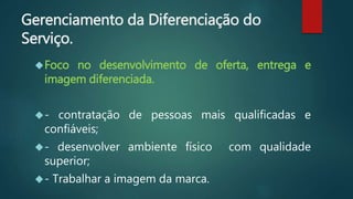 Gerenciamento da Diferenciação do
Serviço.
Foco no desenvolvimento de oferta, entrega e
imagem diferenciada.
- contratação de pessoas mais qualificadas e
confiáveis;
- desenvolver ambiente físico com qualidade
superior;
- Trabalhar a imagem da marca.
 