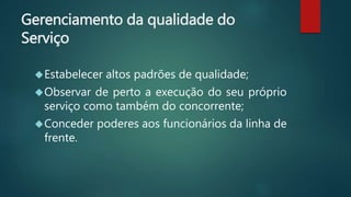 Gerenciamento da qualidade do
Serviço
Estabelecer altos padrões de qualidade;
Observar de perto a execução do seu próprio
serviço como também do concorrente;
Conceder poderes aos funcionários da linha de
frente.
 