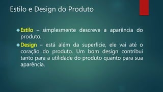 Estilo e Design do Produto
Estilo – simplesmente descreve a aparência do
produto.
Design – está além da superfície, ele vai até o
coração do produto. Um bom design contribui
tanto para a utilidade do produto quanto para sua
aparência.
 