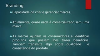 Branding
Capacidade de criar e gerenciar marcas.
Atualmente, quase nada é comercializado sem uma
marca.
As marcas ajudam os consumidores a identificar
produtos que possam lhes trazer benefícios.
Também transmite algo sobre qualidade e
consistência do produto.
 