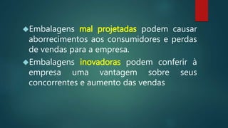 Embalagens mal projetadas podem causar
aborrecimentos aos consumidores e perdas
de vendas para a empresa.
Embalagens inovadoras podem conferir à
empresa uma vantagem sobre seus
concorrentes e aumento das vendas
 