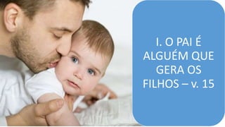 I. O PAI É
ALGUÉM QUE
GERA OS
FILHOS – v. 15