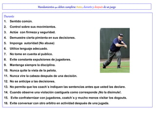 Mandamientos que deben cumplirse Antes, durante y después de un juego
Durante
1. Sentido común.
2. Control sobre sus movimientos.
3. Actúe con firmeza y seguridad.
4. Demuestre cierta pimienta en sus decisiones.
5. Imponga autoridad (No abuse)
6. Utilice lenguaje adecuado.
7. No tome en cuenta al publico.
8. Evite constante expulsiones de jugadores.
9. Mantenga siempre la disciplina.
10. Nunca quite la vista de la pelota.
11. Nunca vire la cabeza después de una decisión.
12. No se anticipe a las decisiones.
13. No permita que los coach`s indiquen las sentencias antes que usted las declare.
14. Cuando observe una violación castíguela como corresponde ¡No la disimule!.
15. Evite confraternizar con jugadores, coatch`s y mucho menos visitar los dogouts.
16. Evite conversar con otro arbitro en actividad después de una jugada.
 