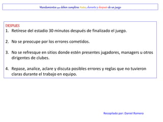 Mandamientos que deben cumplirse Antes, durante y después de un juego
DESPUES
1. Retírese del estadio 30 minutos después de finalizado el juego.
2. No se preocupe por los errores cometidos.
3. No se refresque en sitios donde estén presentes jugadores, managers u otros
dirigentes de clubes.
4. Repase, analice, aclare y discuta posibles errores y reglas que no tuvieron
claras durante el trabajo en equipo.
Recopilado por: Daniel Romero
 
