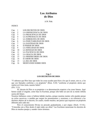 Los Atributos
                                        de Dios
                                           A.W. Pink

INDICE

Cap.   1      LOS DECRETOS DE DIOS
Cap.   2      LA OMNISCIENCIA DE DIOS
Cap.   3      LA PRESCIENCIA DE DIOS
Cap.   4      LA SUPREMACÍA DE DIOS
Cap.   5      LA SOBERANÍA DE DIOS
Cap.   6      LA INMUTABILIDAD DE DIOS
Cap.   7      LA SANTIDAD DE DIOS
Cap.   8      El PODER DE DIOS
Cap.   9      LA FIDELIDAD DE DIOS
Cap.   10     LA BONDAD DE DIOS
Cap.   11     LA PACIENCIA DE DIOS
Cap.   12     LA GRACIA DE DIOS
Cap.   13     LA MISERICORDIA DE DIOS
Cap.   14     El AMOR DE DIOS
Cap.   15     LA IRA DE DIOS
Cap.   16     MEDITANDO SOBRE DIOS




                                        Cap. 1
                                 LOS DECRETOS DE DIOS

“Y sabemos que Dios hace que todas las cosas ayuden para bien a los que le aman, esto es, a los
que son llamados conforme a su propósito” (Rom. 8:28) “conforme al propósito eterno que
realizó en Cristo Jesús, nuestro Señor”.
(Efe. 3:11).
        EL decreto de Dios es su propósito o su determinación respecto a las cosas futuras. Aquí
hemos usado el singular, como hace la Escritura, porque sólo hubo un acto de su mente infinita
acerca del futuro.
Nosotros hablamos como si hubiera habido muchos, porque nuestras mentes sólo pueden pensar
en ciclos sucesivos, a medida que surgen los pensamientos y ocasiones; o en referencia a los
distintos objetos de su decreto, los cuales, siendo muchos, nos parece que requieren un propósito
diferente para cada uno.
        Pero el conocimiento Divino no procede gradualmente, o por etapas: (Hech. 15:18;).
“Conocidas son a Dios desde el siglo todas sus obras” Las Escrituras mencionan los decretos de
Dios en muchos pasajes y usando varios términos.
 