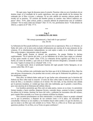 He aquí, pues, lugar de descanso para el corazón. Nuestras vidas no son el producto de un
destino ciego, ni el resultado de la suerte caprichosa, sino que cada detalle de las mismas fue
ordenado por el Dios viviente y soberano. Ni un solo cabello de nuestras cabezas puede ser
tocado sin su permiso. “El corazón del hombre piensa su camino: mas Jehová endereza sus
pasos” (Prov. 16:9). ¡Qué certeza, poder y consuelo debería de proporcionar esto al verdadero
cristiano! “En tu mano están mis tiempos” (Sal. 31:15). Así, permítanme decir: “Calla delante de
Jehová, y espera en él” (Sal. 37:7).

                                                ***

                                         Cap. 5
                                  LA SOBERANÍA DE DIOS

                     “Mi consejo permanecerá, y haré todo lo que quisiere”
                                        (Isa. 46:10)

La Soberanía de Dios puede definirse como el ejercicio de su supremacía. Dios es el Altísimo, el
Señor del cielo y de la tierra está exaltado infinitamente por encima de la más eminente de las
criaturas. El es absolutamente independiente; no está sujeto a nadie, ni es influido por nadie.
Dios actúa siempre y únicamente como le agrada.
         Nadie puede frustrar ni detener sus propósitos. Su propia Palabra lo declara
explícitamente: “En el ejército del cielo, y en los habitantes de la tierra, hace según su voluntad:
ni hay quien estorbe su mano” (Dan. 4:35). La soberanía divina significa que Dios lo es de
hecho, así como de nombre, y que está en el Trono del universo dirigiendo y actuando en todas
las cosas “según el consejo de su voluntad” (Efe. 1:11).
        Con gran razón decía el predicador bautista del siglo pasado Carlos Spurgeon, en un
sermón sobre Mat. 20:15, que:

        “No hay atributo más confortador para Sus hijos que el de la Soberanía de Dios. Bajo las
más adversas circunstancias y las pruebas más severas, creen que la Soberanía los gobierna y que
los santificará a todos.
        Para ellos, no debería haber nada por lo que luchar más celosamente que la doctrina del
Señorío de Dios sobre toda la creación -el reino de Dios sobre todas la obras de sus manos- El
trono de Dios, y su derecho a sentarse en el mismo. Por otro lado, no hay doctrina más odiada
por la persona mundana, ni verdad que haya sido más maltratada, que la grande y maravillosa,
pero real, doctrina de la Soberanía del infinito Jehová.
        Los hombres permitirán que Dios esté en todas partes, menos en su trono. Le permitirán
formar mundos y hacer estrellas, dispensar favores, conceder dones, sostener la tierra y soportar
los pilares de la misma, iluminar las luces del cielo, y gobernar las incesantes olas del océano;
pero cuando Dios asciende a su Trono sus criaturas rechinan los dientes.
        Pero nosotros proclamamos un Dios entronizado y su derecho a hacer su propia voluntad
con lo que le pertenece, a disponer de sus criaturas como a él le place, sin necesidad de
consultarlas. Entonces se nos maldice y los hombres hacen oídos sordos a lo que les decimos, ya
que no aman a un Dios que está sentado en su Trono. Pero es a Dios en su Trono que nosotros
queremos predicar. Es en Dios, en su Trono en quien confiamos”.
 