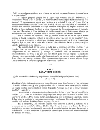 ¿Quién presentaría sus peticiones a un príncipe tan variable que concediera una demanda hoy y
la negara mañana?”.
         Si alguien pregunta porque orar a Aquel cuya voluntad está ya determinada, le
contestamos: Porque El así lo quiere. ¿Ha prometido Dios darnos alguna bendición sin que se la
pidamos? “Si demandáramos alguna cosa conforme a su voluntad, él nos oye” (1Juan 5:14), y
quiere para sus hijos todo lo que es para bien de ellos. El pedir algo contrario a su voluntad no es
oración, sino rebelión consumada. He aquí, también, terror para los impíos. Aquellos que
desafían a Dios, quebrantan Sus leyes y no se ocupan de Su gloria, sino que, por el contrario,
viven sus vidas como si El no existiera, no pueden esperar que, al final, cuando clamen por
misericordia, Dios altere su voluntad, anule su Palabra, y suprima sus terribles amenazas..
        Por el contrario, ha declarado: “Pues yo también actuaré en mi ira: mi ojo no tendrá
lástima, ni tendré compasió n. Gritarán a mis oídos a gran voz, pero no los escucharé” (Eze.
8:18). Dios nos se negaría a sí mismo para satisfacer las concupiscencias de ellos. El es santo y
no puede dejar de serlo. Por lo tanto, odia el pecado con odio eterno. De ahí el eterno castigo de
aquellos que mueren en sus pecados.
         “La inmutabilidad divina, como la nube que se interpuso entre los israelitas y los
egipcios, tiene un lado oscuro y otro claro. Asegura la ejecución de sus amenazas, y el
cumplimiento de sus promesas; y destruye la esperanza que los culpables acarician
apasionadamente. Es decir, la de que Dios será blando para con sus frágiles y descarriadas
criaturas, y que serán tratados mucho más ligeramente de lo que parecen indicar las afirmaciones
de su Palabra. A esas especulaciones falsas y presuntuosas oponemos la verdad solemne de que
Dios es inmutable en veracidad y propósito, en fidelidad y justicia”.

                                                ***

                                          Cap. 7
                                   LA SANTIDAD DE DIOS

“¿Quién no te temerá, oh Señor, y engrandecerá tu nombre? Porque tú sólo eres santo”
                                        (Apoc. 15:4).

Sólo El es infinita, independientemente e inmutablemente santo. Con frecuencia Dios es llamado
“El Santo” en la Escritura; y lo es porque en él se halla la suma de todas las excelencias morales.
Es pureza absoluta, sin la más leve sombra de pecado. “Dios es luz, y en él no hay ningunas
tinieblas” (1Juan. 1:5).
        La santidad es la misma excelencia de la naturaleza divina: el gran Dios es “magnífico en
santidad” (Ex. 15:11). Por eso leemos: “muy limpio eres de ojos para ver el mal, ni puedes ver el
agravio” (Hab. 1:13). De la misma manera que el poder de Dios es lo opuesto a debilidad natural
de la criatura, y su sabiduría contrasta completamente con el menor defecto de entendimiento, su
santidad es la antítesis de todo defecto o imperfección moral.
         En la antigüedad, Dios instituyó algunos “que cantasen a Jehová y alabasen en la
hermosura de su santidad”. (2Crón.. 20:21). El poder es la mano y el brazo de Dios, la
omnisciencia sus ojos, la misericordia su entraña, la eternidad su duración, pero “la santidad es
su hermosura”. Es esta hermosura lo que le hace deleitoso para aquellos que han sido liberados
del dominio del pecado.
 