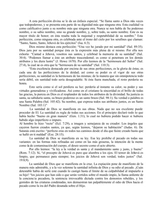 A esta perfección divina se le da un énfasis especial. “Se llama santo a Dios más veces
que todopoderoso, y se presenta esta parte de su dignidad más que ninguna otra. Esta cualidad va
como calificativo junto a su nombre más que ninguna otra. Nunca se nos habla de Su poderoso
nombre, o su sabio nombre, sino su grande nombre, y, sobre todo, su santo nombre. Este es su
mayor título de honor; en ésta resalta toda la majestad y respetabilidad de su nombre.” Esta
perfección, como ninguna otra, es celebrada ante el trono del cielo por los serafines que claman:
“Santo, Santo, Santo, Jehová de los ejércitos” (Isa. 6:3).
         Dios mismo destaca esta perfección: “Una vez he jurado por mi santidad” (Sal. 89:35).
Dios jura por su santidad porque ésta es la expresión más plena de sí mismo. Por ella nos
exhorta: “Cantad a Jehová, vosotros sus santos, y celebrad la memoria de su santidad” (Sal.
30:4). “Podemos llamar a éste un atributo trascendental; es como si penetrara en los demás
atributos y les diera lustre” (J. Howe 1670). Por ello leemos de la “hermosura del Señor” (Sal.
27:4), la cual no es otra que la “hermosura de su santidad” (Sal. 110:3).
         “Esta excelencia destacada por encima de sus otras perfecciones, es la gloria de éstas; es
cada una de las perfecciones de la deidad; así como su poder es el vigor de sus otras
perfecciones, su santidad es la hermosura de las mismas; de la manera que sin omnipotencia todo
sería débil, sin santidad todo sería desagradable. Si ésta fuera manchada, el resto perdería su
honra.
         Esto sería como si el sol perdiera su luz: perdería al instante su calor, su poder y sus
virtudes generadoras y vivificadoras. Así como en el cristiano la sinceridad es el brillo de todas
las gracias, la pureza en Dios es el resplandor de todos los atributos de la divinidad. Su justicia es
santa, su sabiduría santa, su brazo poderoso es un santo brazo (Sal. 98:1). Su verdad o palabra es
una Santa Palabra (Sal. 105:42). Su nombre, que expresa todos sus atributos juntos, es un Santo
Nombre (Sal. 103:1)”
         La santidad de Dios se manifiesta en sus obras. Nada que no sea excelente puede
proceder de El. La santidad es regla de todas sus acciones. En el principio declaró todo lo que
había hecho “bueno en gran manera” (Gen. 1:31), lo cual no hubiera podido hacer si hubiera
habido algo imperfecto o impuro.
Al hombre lo hizo “recto” (Ecl. 7:29), a imagen y semejanza de su creador. Los ángeles que
cayeron fueron creados santos, ya que, según leemos, “dejaron su habitación” (Judas. 6). De
Satanás está escrito: “perfecto eras en todos tus caminos desde el día que fuiste creado hasta que
se halló en ti maldad” (Eze. 28:15).
         La santidad de Dios se manifiesta en su ley. Esa ley prohíbe el pecado en todas sus
variantes: en las formas más refinadas así como en las más groseras, la intención de la mente
como la de contaminación del cuerpo, el deseo secreto como el acto abierto.
         Por ello leemos: “la ley a la verdad es santa y el mandamiento santo y justo, y bueno”
(Rom. 7:12). Sí, “el precepto de Jehová es puro que alumbra a los ojos. El temor de Jehová es
limpio, que permanece para siempre; los juicios de Jehová son verdad, todos justos” (Sal.
19:8,9).
         La santidad de Dios que se manifiesta en la cruz. La expiación pone de manifiesto de la
manera más admirable, y a la vez solemne la santidad infinita de Dios y su odio al pecado. ¡Cuán
detestable había de serle este cuando lo castigó hasta el límite de su culpabilidad al imputarlo a
su hijo! “los juicios que han sido o que serán vertidos sobre el mundo impío, la llama ardiente de
la concienc ia pecadora, la sentencia irrevocable dictada contra los demonios rebeldes, y los
gemidos de las criaturas condenadas, nos demuestran tan palpablemente el odio de Dios hacia el
pecado como la ira del Padre desatada sobre el Hijo.
 