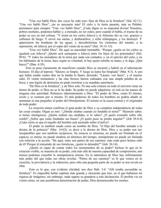 “Una vez habló Dios; dos veces he oído esto: Que de Dios es la fortaleza” (Sal. 62:11).
“Una vez habló Dios”, ¡no es necesario más! El cielo y la tierra pasarán, más su Palabra
permanece para siempre. “Una vez habló Dios”, ¡Cuán digna es su majestad divina! Nosotros,
pobres mortales, podemos hablar y, a menudo, no ser oídos; pero cuando él habla, el trueno de su
poder se oye en mil colinas. “Y tronó en los cielos Jehová y el Altísimo dio su voz: granizo y
carbones de fuego. Y envió sus saetas, y desbaratólos; y echó relámpagos, y los destruyó. Y
aparecieron las honduras de las aguas, y descubriéronse los cimientos del mundo, a tu
reprensión, oh Jehová, por el soplo del viento de tu nariz” (Sal. 18:13-15).
         “Una vez habló Dios”. He aquí su autoridad inmutable. “Porque ¿quién en los cielos se
igualará con Jehová? ¿Quién será semejante a Jehová entre los hijos de los potentados? (Sal.
89:6). “Y todos los moradores de la tierra por nada son contados; y en el ejército del cielo, y en
los habitantes de la tierra, hace según su voluntad; ni hay quien estorbe su mano, y le diga: ¿Qué
haces?” (Dan. 4:35).
       Esto se puso claramente de manifiesto cuando Dios se encarnó y habitó en el tabernáculo
humano. El dijo al leproso: “Quiero; se limpio. Y luego su lepra fue limpiada” (Mat. 8:3). A uno
que había estado cuatro días en la tumba le llamó, diciendo: “Lázaro, ven fuera”, y el muerto
salió. El viento tormentoso y las olas feroces fueron calmados con una simple palabra de su
boca; y una legión de demonios no pudo resistirse a su mandato autoritario.
         “De Dios es la fortaleza”, y de Dios solo. Ni una sola criatura en todo el universo tiene un
átomo de poder, si Dios no se lo ha dado. Su poder no puede adquirirse, ni está en las manos de
ninguna otra autoridad. Pertenece inherentemente a Dios. “El poder de Dios, como El mismo,
existe y se sostiene por sí mismo. El más poderoso de todos los hombres no podría añadir ni
aumentar ni una pequeñez el poder del Omnipotente. El mismo es la causa central y el originador
de todo poder.
         La creación entera confirma el gran poder de Dios y su completa independencia de todas
las cosas creadas. Oigan su reto: “¿Dónde estabas cuando yo fundaba la tierra?” Házmelo saber,
si tienes inteligencia. ¿Quién ordenó sus medidas, si lo sabes? ¿O quién extendió sobre ella
cordel? ¿Sobre que están fundadas sus basas? ¿O quién puso su piedra angular?” (Job 38:4-6)
¡Cuán cierto es que el orgullo del hombre está asentado sobre el polvo!.
         El poder es también usado como un nombre de Dios, “el Hijo del hombre sentado a la
diestra de la potencia” (Mar. 14:62), es decir a la diestra de Dios. Dios y su poder son tan
inseparables que son también recíprocos. Su esencia es inmensa, no puede ser limitada en el
espacio; es eterna, no puede medirse en términos del tiempo; omnipotente no puede ser limitada
con relación a la acción. “He aquí, estas son partes de sus caminos: más cuán poco hemos oído
de él! Porque el estruendo de sus fortalezas, ¿quién lo detendrá?” (Job. 26:14).
         ¿Quién es capaz de contar todos los monumentos de su poder? Incluso lo que en la
creación visible, se muestra de su poder, está más allá de nuestra capacidad de comprensión; aún
menos podemos concebir la omnipotencia misma. En la naturaleza de Dios hay infinitamente
más poder del que todas sus obras revelan. “Partes de sus caminos” es lo que vemos en la
creación, la providencia y la redención, pero sólo una pequeña parte de su poder se nos revela en
ellas.
         Esto es lo que, con evidente claridad, nos dice Hab. 3:4: “Allí estaba escondida su
fortaleza”. Es imposible hallar capítulo más grande y elocuente que éste, en el que hallamos tal
riqueza de imágenes; sin embargo, nada supera su grandeza a esta declaración. El profeta vio en
visión cómo, en una asombrosa demostración de poder, Dios desmenuzaba los montes.
 